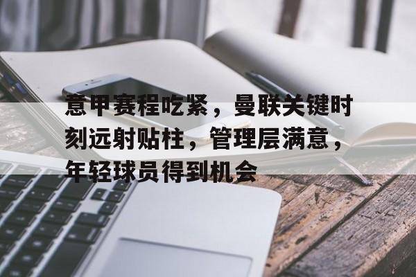 关于意甲赛程吃紧，曼联关键时刻远射贴柱，管理层满意，年轻球员得到机会的信息-九游体育